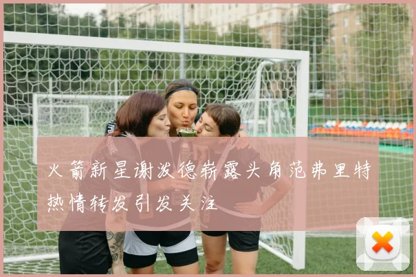 火箭新星谢泼德崭露头角范弗里特热情转发引发关注