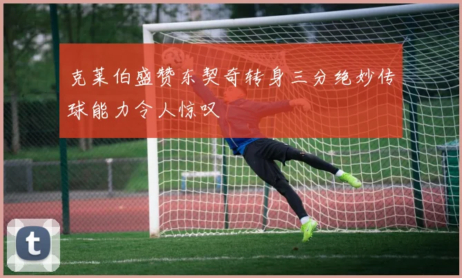 克莱伯盛赞东契奇转身三分绝妙传球能力令人惊叹