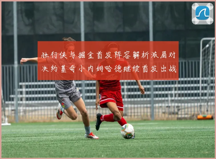 独行侠与掘金首发阵容解析浓眉对决约基奇小内姆哈德继续首发出战