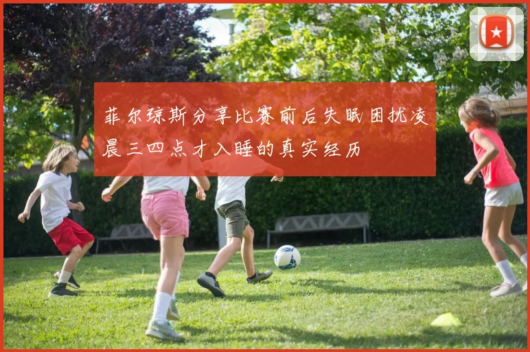 菲尔琼斯分享比赛前后失眠困扰凌晨三四点才入睡的真实经历