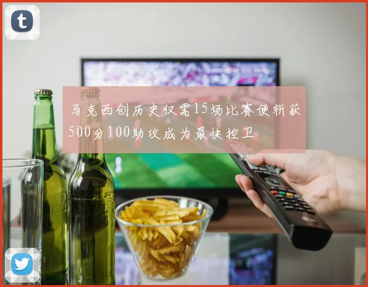 马克西创历史仅需15场比赛便斩获500分100助攻成为最快控卫
