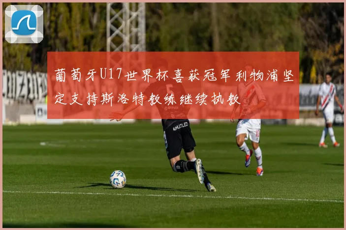 葡萄牙U17世界杯喜获冠军利物浦坚定支持斯洛特教练继续执教