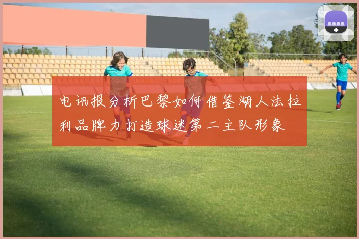 电讯报分析巴黎如何借鉴湖人法拉利品牌力打造球迷第二主队形象
