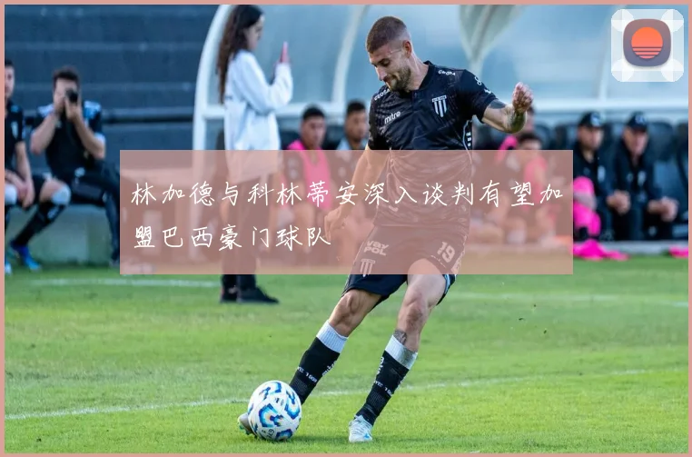 林加德与科林蒂安深入谈判有望加盟巴西豪门球队