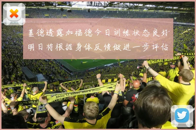 基德透露加福德今日训练状态良好明日将根据身体反馈做进一步评估