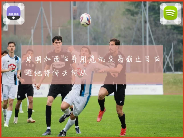 库明加面临弃用危机交易截止日临近他将何去何从