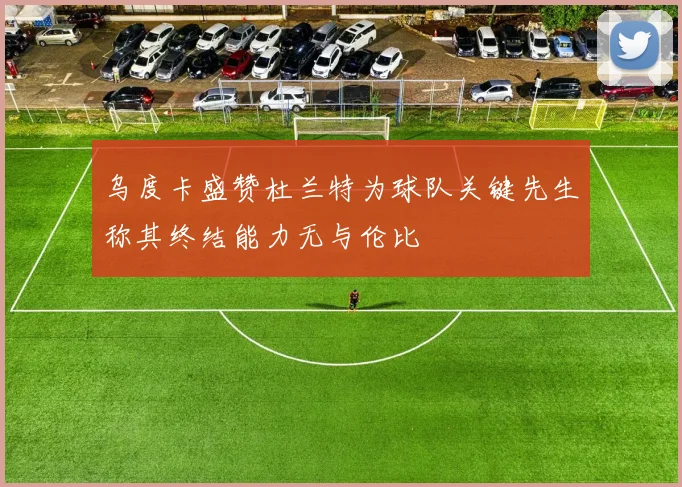 乌度卡盛赞杜兰特为球队关键先生称其终结能力无与伦比