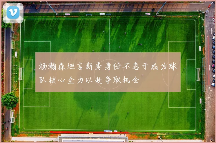 杨瀚森坦言新秀身份不急于成为球队核心全力以赴争取机会