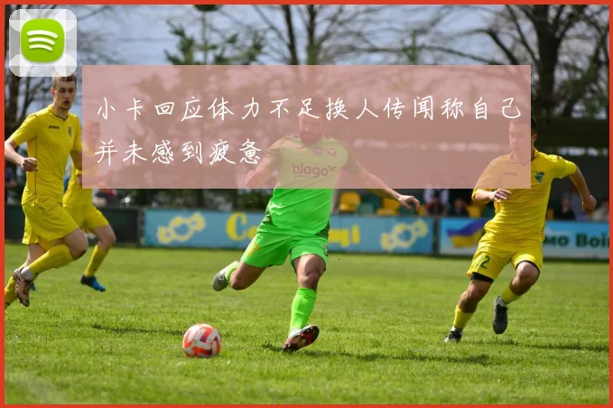 小卡回应体力不足换人传闻称自己并未感到疲惫