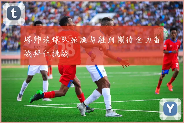 塔帅谈球队轮换与胜利期待全力备战拜仁挑战