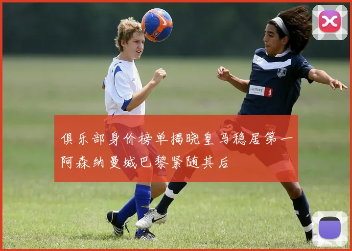 俱乐部身价榜单揭晓皇马稳居第一阿森纳曼城巴黎紧随其后