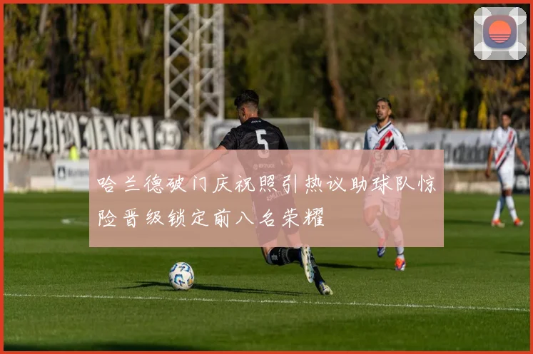 哈兰德破门庆祝照引热议助球队惊险晋级锁定前八名荣耀