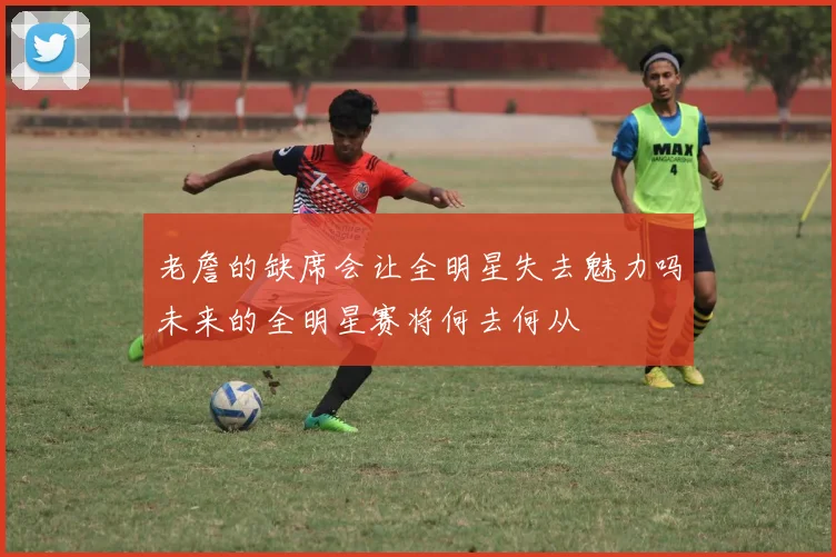 老詹的缺席会让全明星失去魅力吗未来的全明星赛将何去何从