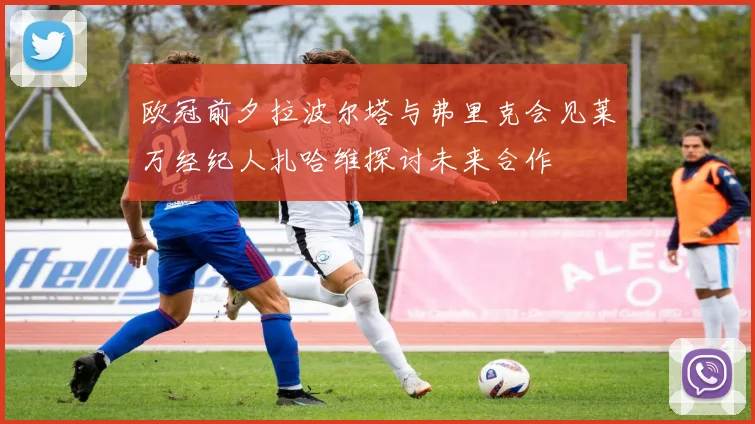 欧冠前夕拉波尔塔与弗里克会见莱万经纪人扎哈维探讨未来合作