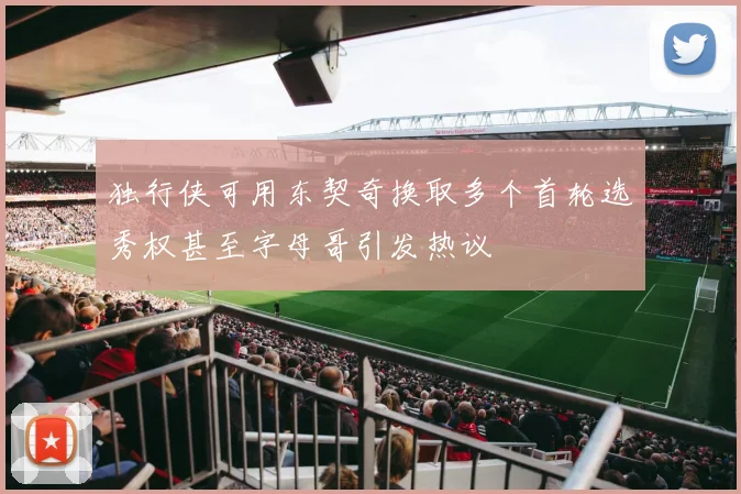 独行侠可用东契奇换取多个首轮选秀权甚至字母哥引发热议