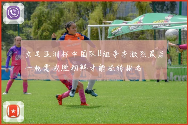 女足亚洲杯中国队B组争夺激烈最后一轮需战胜朝鲜才能逆转排名