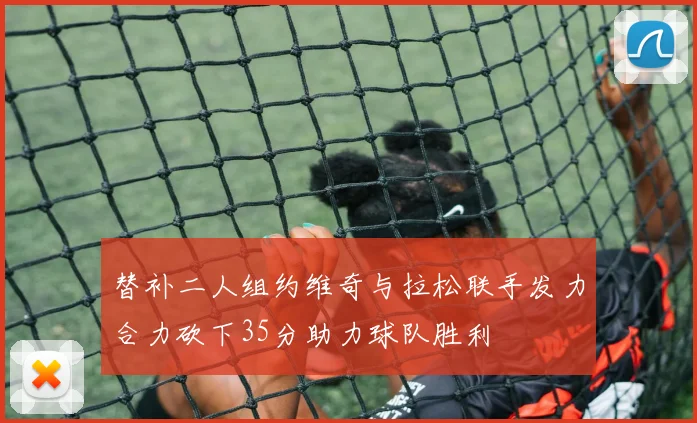 替补二人组约维奇与拉松联手发力合力砍下35分助力球队胜利