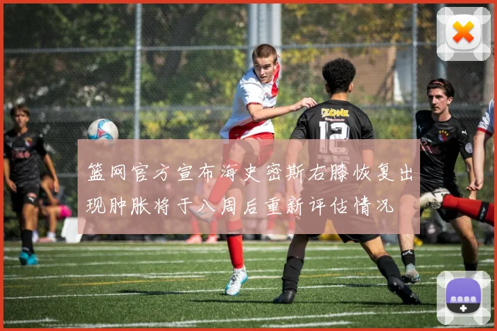 篮网官方宣布海史密斯右膝恢复出现肿胀将于八周后重新评估情况