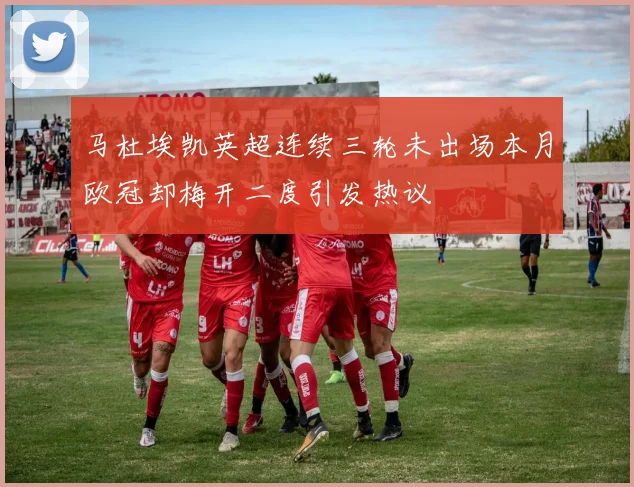 马杜埃凯英超连续三轮未出场本月欧冠却梅开二度引发热议