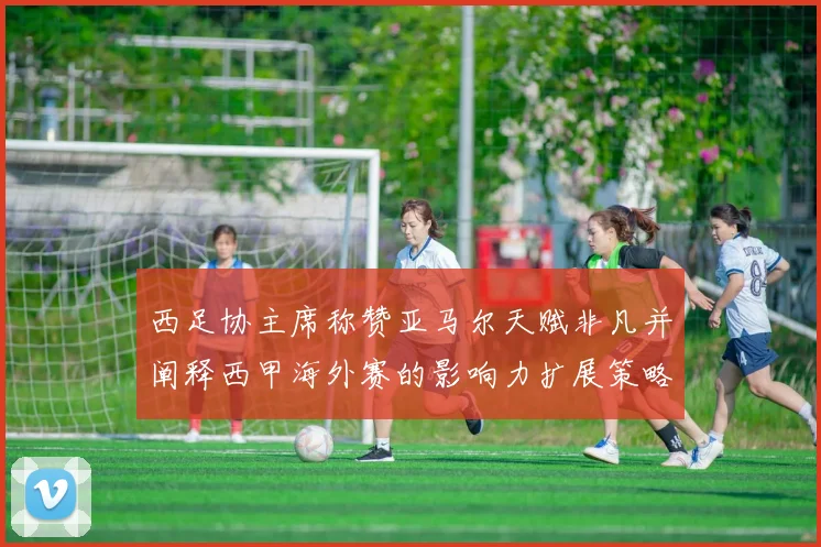 西足协主席称赞亚马尔天赋非凡并阐释西甲海外赛的影响力扩展策略