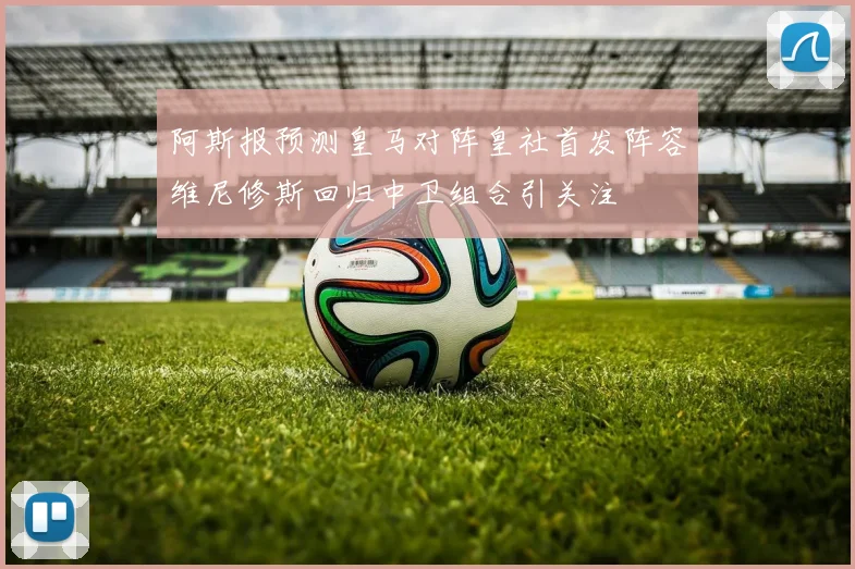 阿斯报预测皇马对阵皇社首发阵容维尼修斯回归中卫组合引关注