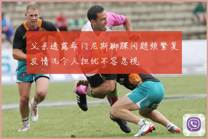 父亲透露希门尼斯脚踝问题频繁复发情况令人担忧不容忽视