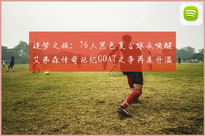 追梦之旅：76人黑色复古球衣唤醒艾弗森传奇记忆GOAT之争再度升温