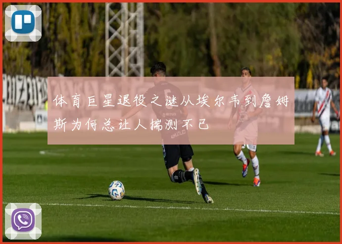 体育巨星退役之谜从埃尔韦到詹姆斯为何总让人揣测不已