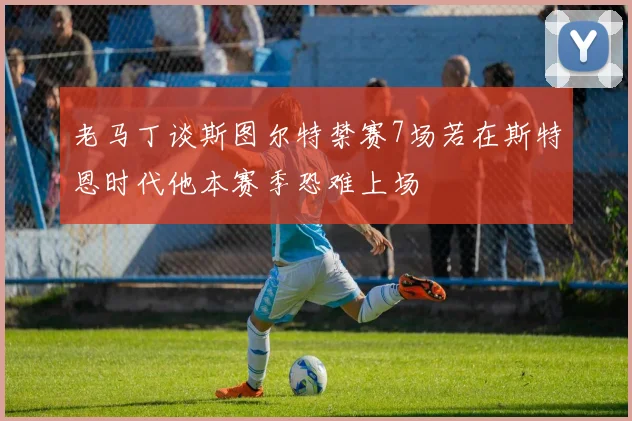 老马丁谈斯图尔特禁赛7场若在斯特恩时代他本赛季恐难上场
