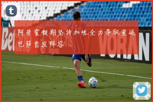 阿劳霍假期坚持加练全力争取重返巴萨首发阵容